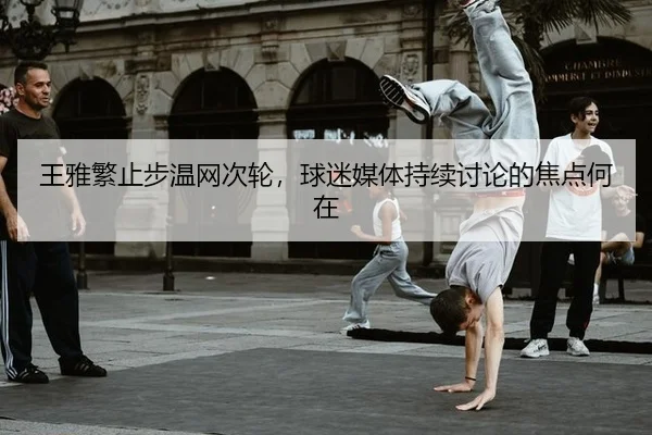 王雅繁止步温网次轮，球迷媒体持续讨论的焦点何在
